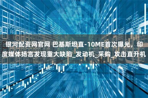 银河配资网官网 巴基斯坦直-10ME首次曝光，印度媒体扬言发现重大缺陷_发动机_采购_攻击直升机