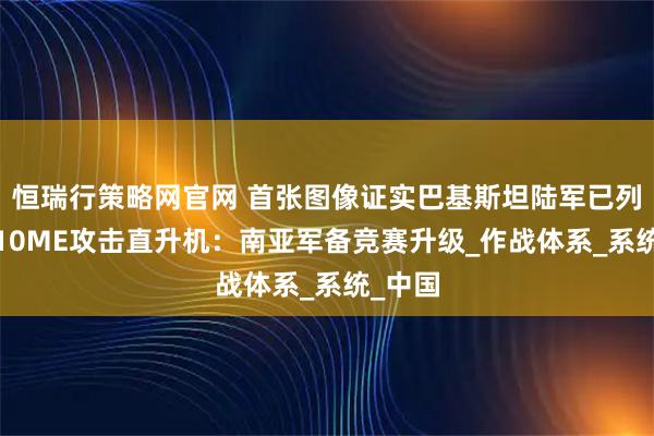 恒瑞行策略网官网 首张图像证实巴基斯坦陆军已列装直-10ME攻击直升机：南亚军备竞赛升级_作战体系_系统_中国