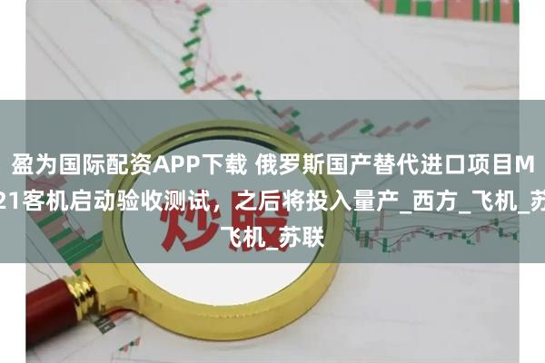 盈为国际配资APP下载 俄罗斯国产替代进口项目MS-21客机启动验收测试，之后将投入量产_西方_飞机_苏联