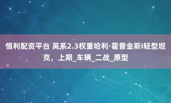 恒利配资平台 英系2.3权重哈利·霍普金斯I轻型坦克，上期_车辆_二战_原型