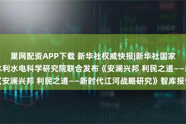 巢网配资APP下载 新华社权威快报|新华社国家高端智库、水利部中国水利水电科学研究院联合发布《安澜兴邦 利民之道——新时代江河战略研究》智库报告