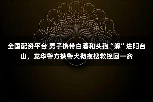 全国配资平台 男子携带白酒和头孢“躲”进阳台山，龙华警方携警犬彻夜搜救挽回一命