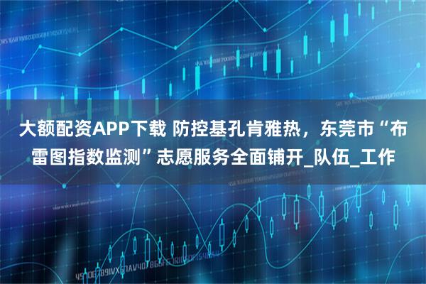 大额配资APP下载 防控基孔肯雅热，东莞市“布雷图指数监测”志愿服务全面铺开_队伍_工作