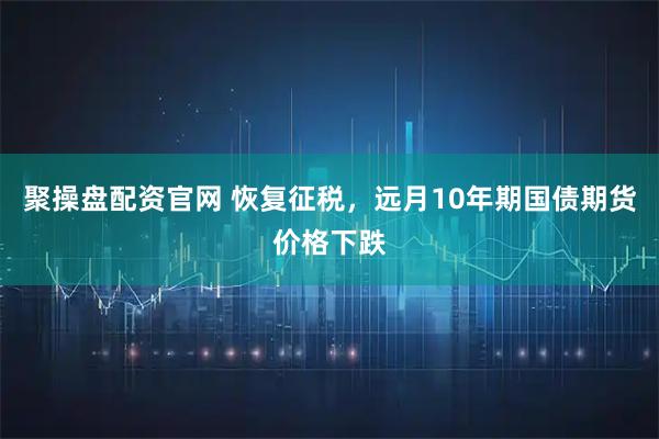 聚操盘配资官网 恢复征税，远月10年期国债期货价格下跌