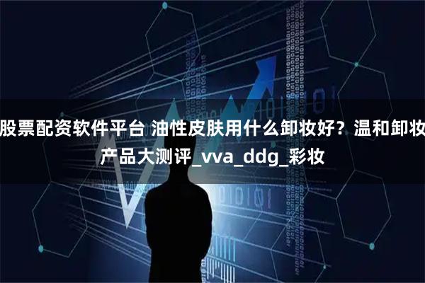 股票配资软件平台 油性皮肤用什么卸妆好？温和卸妆产品大测评_vva_ddg_彩妆