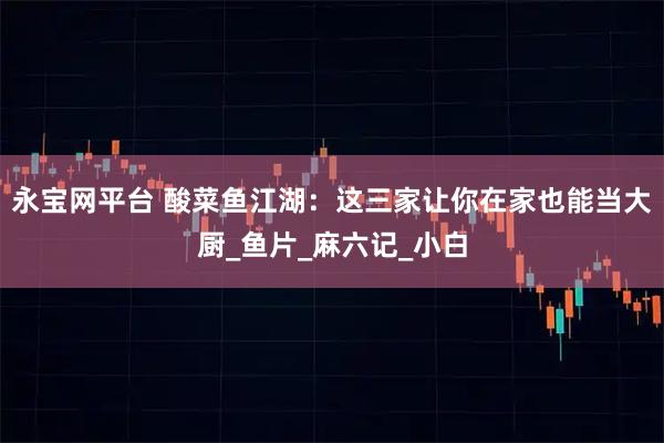 永宝网平台 酸菜鱼江湖：这三家让你在家也能当大厨_鱼片_麻六记_小白