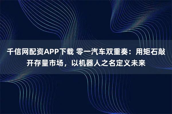 千信网配资APP下载 零一汽车双重奏：用矩石敲开存量市场，以机器人之名定义未来