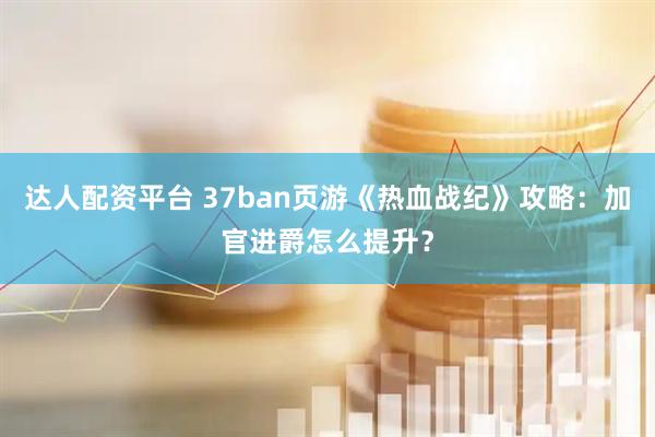 达人配资平台 37ban页游《热血战纪》攻略：加官进爵怎么提升？