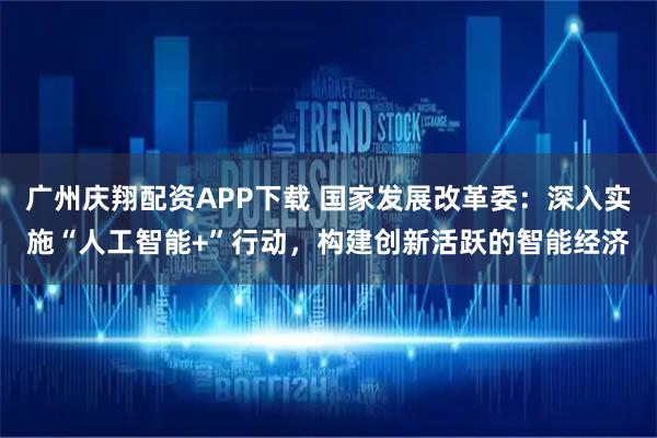 广州庆翔配资APP下载 国家发展改革委：深入实施“人工智能+”行动，构建创新活跃的智能经济