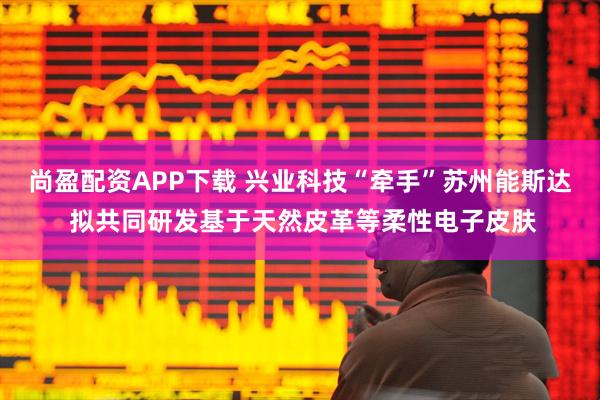 尚盈配资APP下载 兴业科技“牵手”苏州能斯达 拟共同研发基于天然皮革等柔性电子皮肤