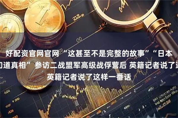 好配资官网官网 “这甚至不是完整的故事”“日本人来了会知道真相” 参访二战盟军高级战俘营后 英籍记者说了这样一番话