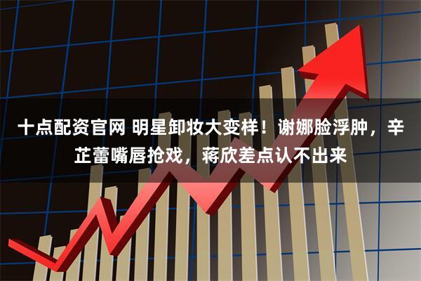 十点配资官网 明星卸妆大变样！谢娜脸浮肿，辛芷蕾嘴唇抢戏，蒋欣差点认不出来