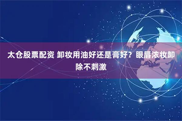 太仓股票配资 卸妆用油好还是膏好？眼唇浓妆卸除不刺激