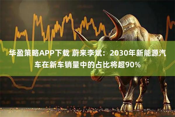 华盈策略APP下载 蔚来李斌：2030年新能源汽车在新车销量中的占比将超90%