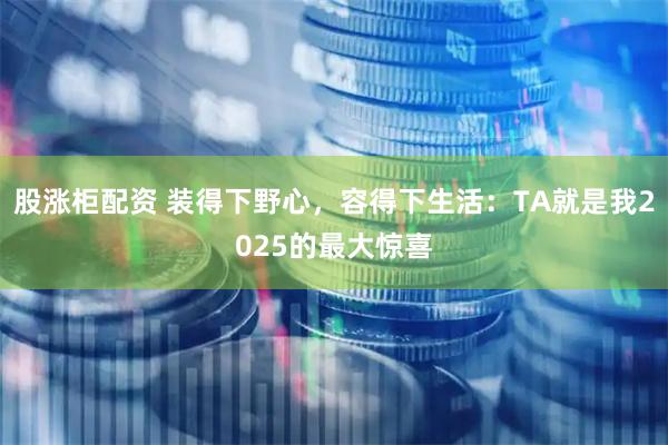 股涨柜配资 装得下野心，容得下生活：TA就是我2025的最大惊喜