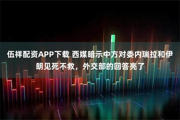 伍祥配资APP下载 西媒暗示中方对委内瑞拉和伊朗见死不救，外交部的回答亮了