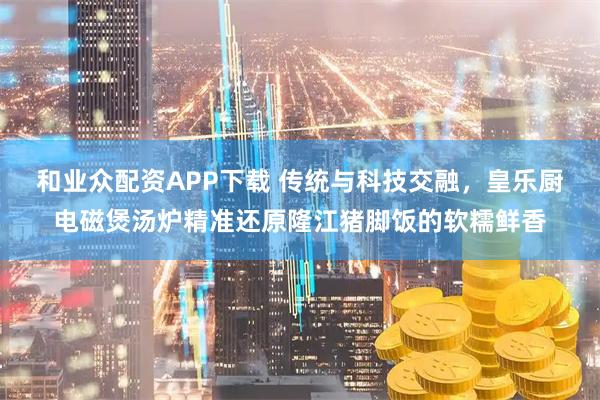 和业众配资APP下载 传统与科技交融，皇乐厨电磁煲汤炉精准还原隆江猪脚饭的软糯鲜香