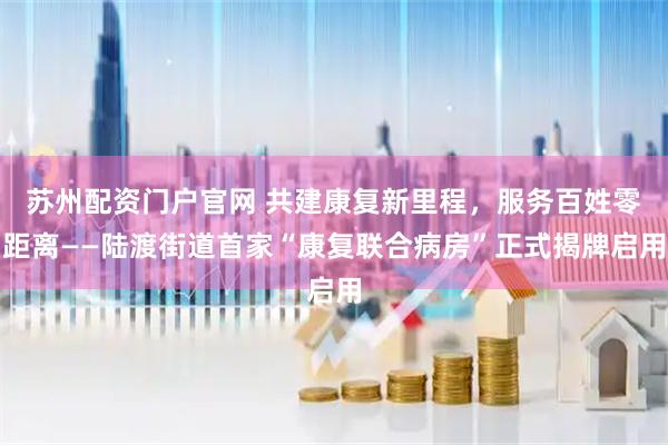 苏州配资门户官网 共建康复新里程，服务百姓零距离——陆渡街道首家“康复联合病房”正式揭牌启用