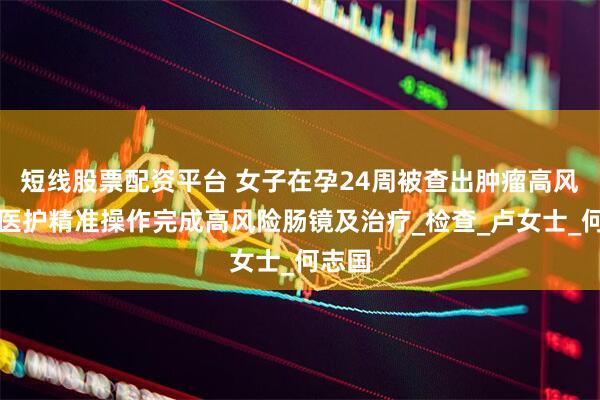 短线股票配资平台 女子在孕24周被查出肿瘤高风险，医护精准操作完成高风险肠镜及治疗_检查_卢女士_何志国