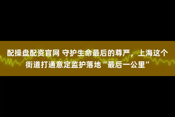 配操盘配资官网 守护生命最后的尊严，上海这个街道打通意定监护落地“最后一公里”