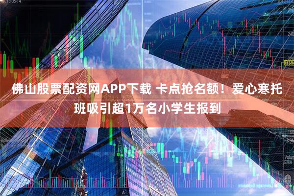 佛山股票配资网APP下载 卡点抢名额！爱心寒托班吸引超1万名小学生报到