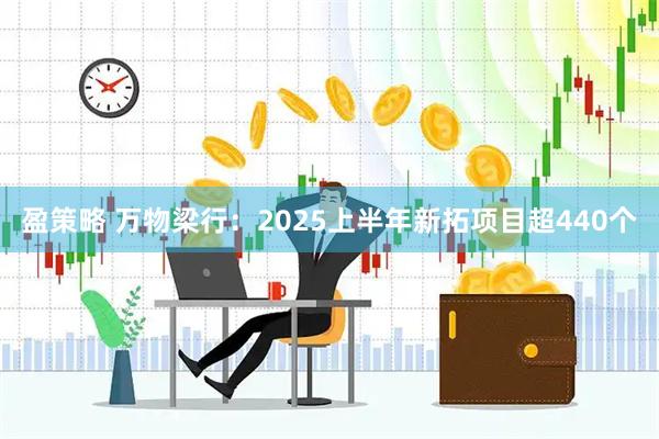 盈策略 万物梁行：2025上半年新拓项目超440个