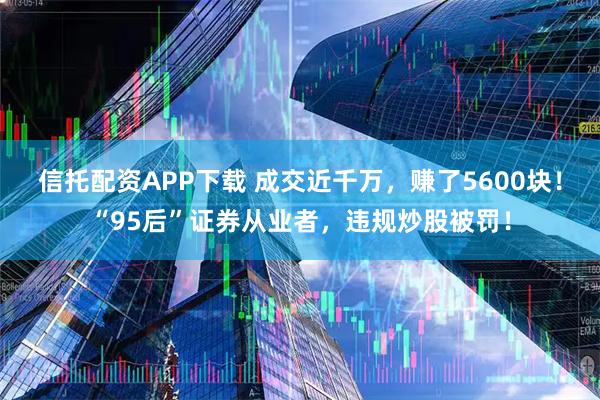 信托配资APP下载 成交近千万，赚了5600块！“95后”证券从业者，违规炒股被罚！