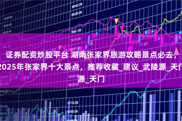 证券配资炒股平台 湖南张家界旅游攻略景点必去，2025年张家界十大景点，推荐收藏_建议_武陵源_天门