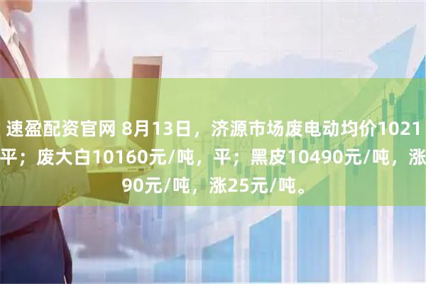 速盈配资官网 8月13日，济源市场废电动均价10210元/吨，平；废大白10160元/吨，平；黑皮10490元/吨，涨25元/吨。