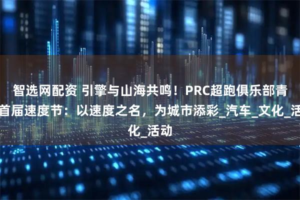 智选网配资 引擎与山海共鸣！PRC超跑俱乐部青岛首届速度节：以速度之名，为城市添彩_汽车_文化_活动