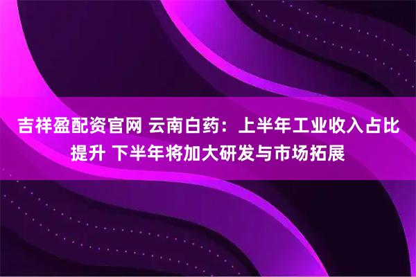 吉祥盈配资官网 云南白药：上半年工业收入占比提升 下半年将加大研发与市场拓展