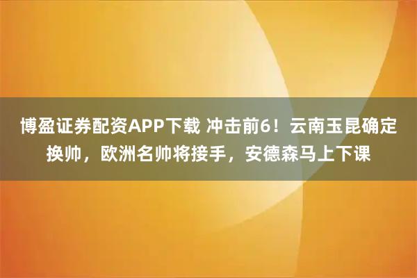 博盈证券配资APP下载 冲击前6!云南玉昆确定换帅,欧洲名帅将接手,安德森马上下课