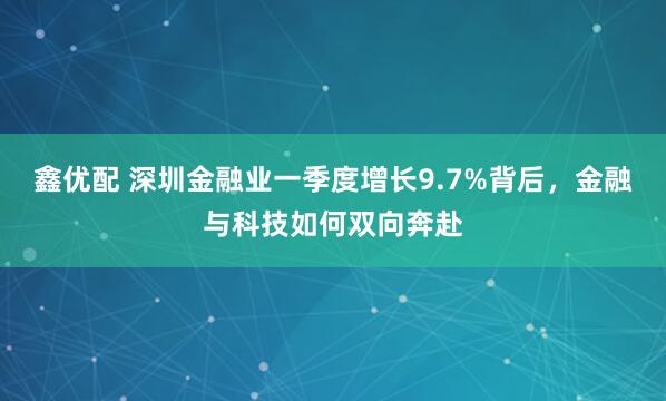 鑫优配 深圳金融业一季度增长9.7%背后，金融与科技如何双向奔赴